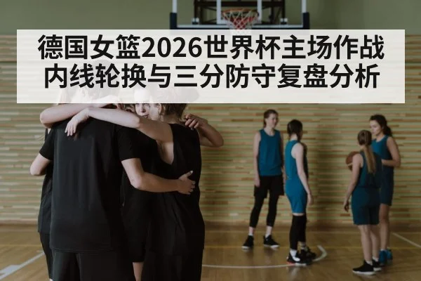 德国女篮2026世界杯主场作战 内线轮换与三分防守复盘分析（9game app）