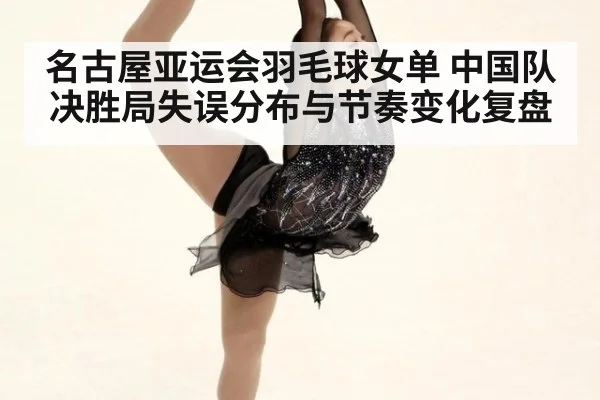名古屋亚运会羽毛球女单 中国队决胜局失误分布与节奏变化复盘 | 9game app
