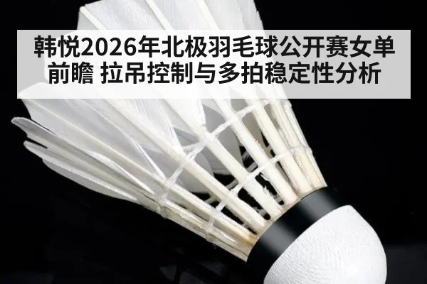韩悦2026年北极羽毛球公开赛女单前瞻 拉吊控制与多拍稳定性分析 | 9game app